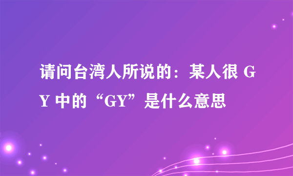 请问台湾人所说的：某人很 GY 中的“GY”是什么意思