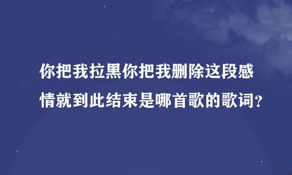 你把我拉黑你把我删除这段感情就到此结束是哪首歌的歌词？