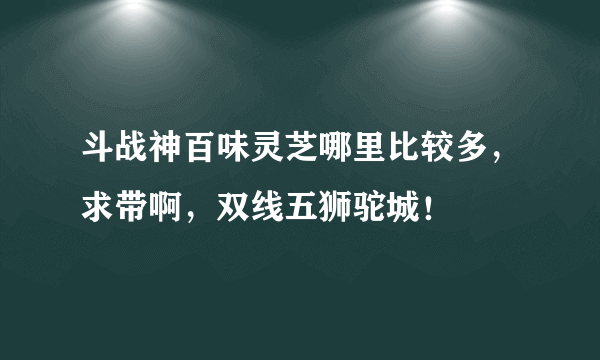 斗战神百味灵芝哪里比较多，求带啊，双线五狮驼城！