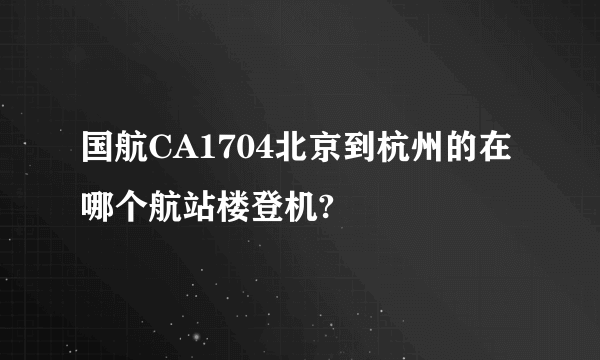 国航CA1704北京到杭州的在哪个航站楼登机?