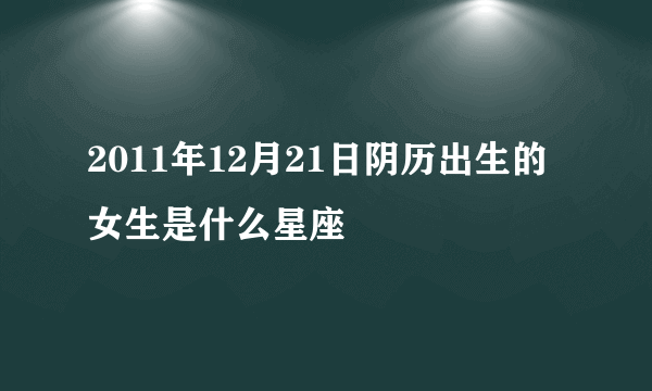 2011年12月21日阴历出生的女生是什么星座