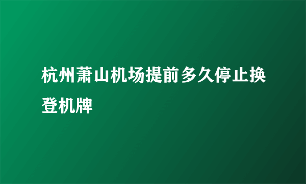 杭州萧山机场提前多久停止换登机牌