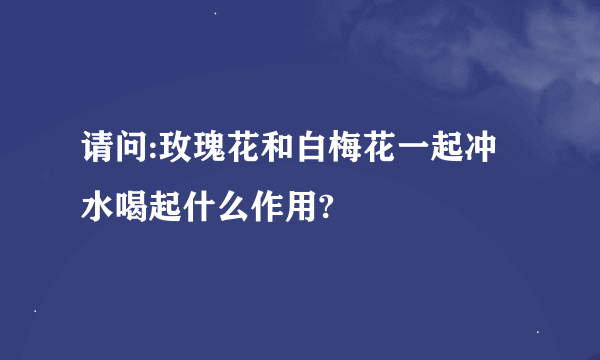 请问:玫瑰花和白梅花一起冲水喝起什么作用?