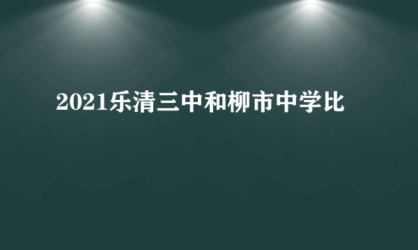 2021乐清三中和柳市中学比