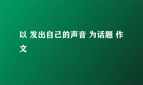 以 发出自己的声音 为话题 作文