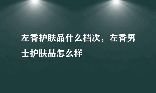 左香护肤品什么档次，左香男士护肤品怎么样