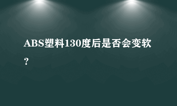 ABS塑料130度后是否会变软？