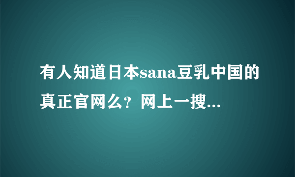 有人知道日本sana豆乳中国的真正官网么？网上一搜出现好多，我进了日本官网，从日本官网跳到中国官网