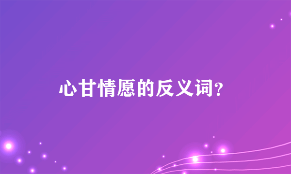 心甘情愿的反义词？