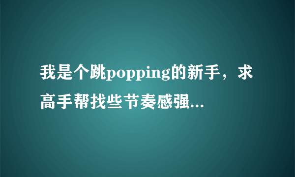 我是个跳popping的新手，求高手帮找些节奏感强，好听的popping舞曲