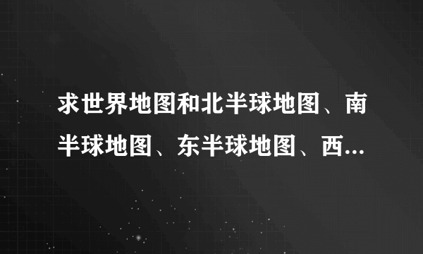 求世界地图和北半球地图、南半球地图、东半球地图、西半球地图