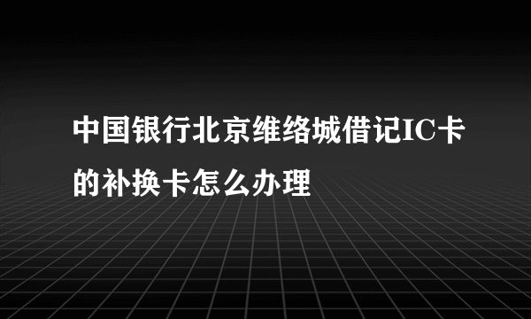 中国银行北京维络城借记IC卡的补换卡怎么办理