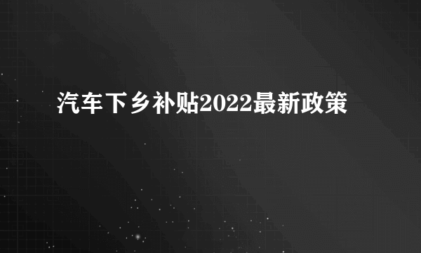 汽车下乡补贴2022最新政策