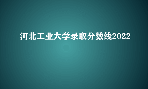 河北工业大学录取分数线2022