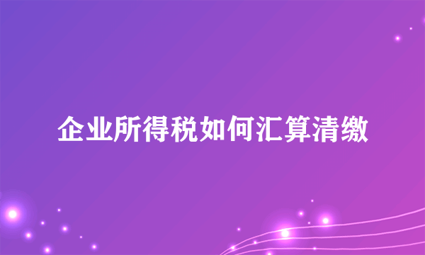 企业所得税如何汇算清缴