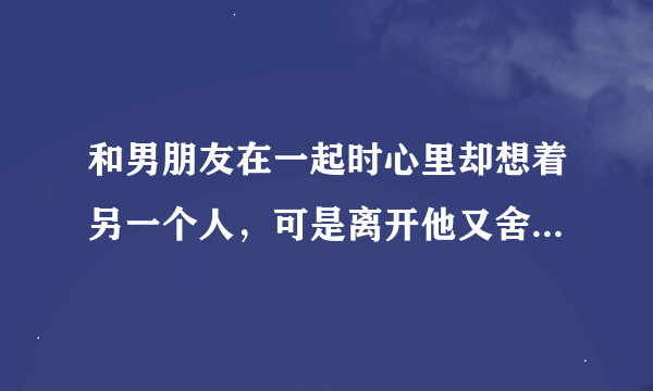 和男朋友在一起时心里却想着另一个人，可是离开他又舍不得；这样还算爱不爱他？