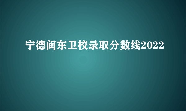 宁德闽东卫校录取分数线2022