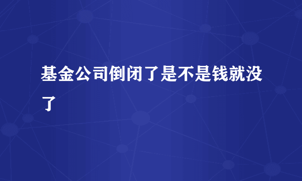 基金公司倒闭了是不是钱就没了