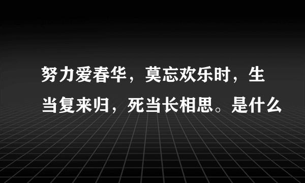 努力爱春华，莫忘欢乐时，生当复来归，死当长相思。是什么