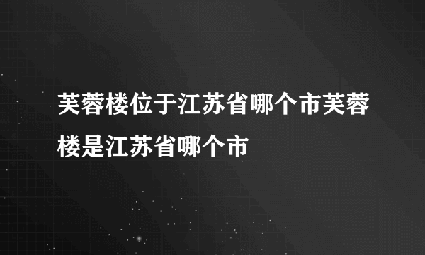 芙蓉楼位于江苏省哪个市芙蓉楼是江苏省哪个市