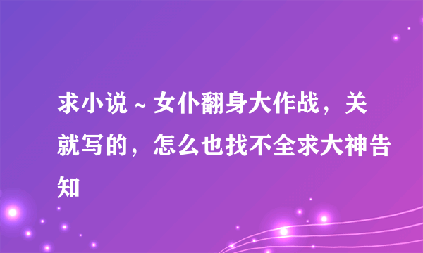 求小说～女仆翻身大作战，关就写的，怎么也找不全求大神告知