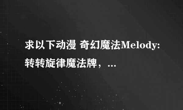 求以下动漫 奇幻魔法Melody:转转旋律魔法牌，最终兵器魔神少女，偶像宣言