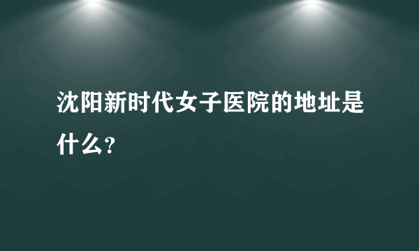 沈阳新时代女子医院的地址是什么？