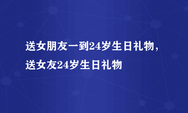 送女朋友一到24岁生日礼物，送女友24岁生日礼物