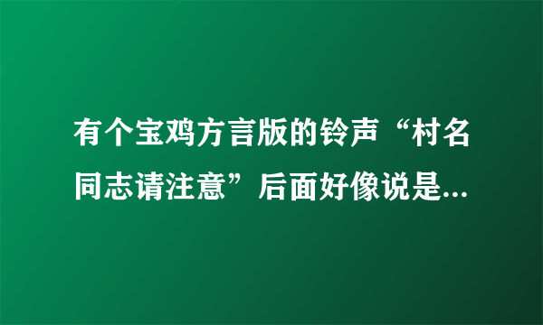 有个宝鸡方言版的铃声“村名同志请注意”后面好像说是谁把村长的什么东西给偷了,有那位知道的提醒一下