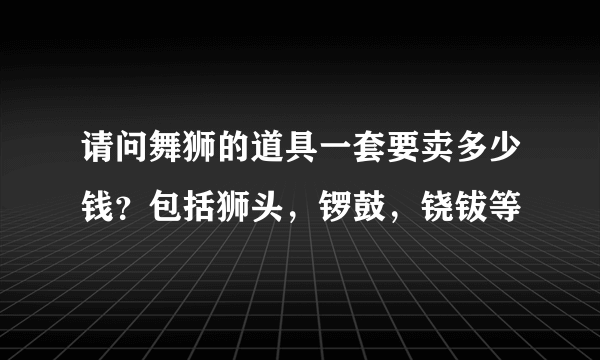 请问舞狮的道具一套要卖多少钱？包括狮头，锣鼓，铙钹等