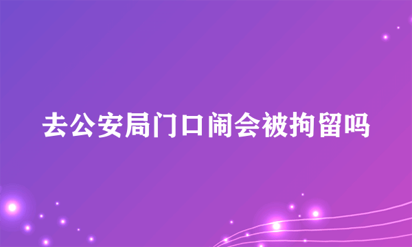 去公安局门口闹会被拘留吗