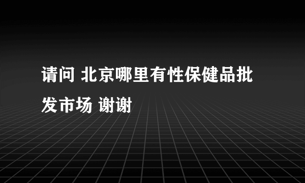 请问 北京哪里有性保健品批发市场 谢谢