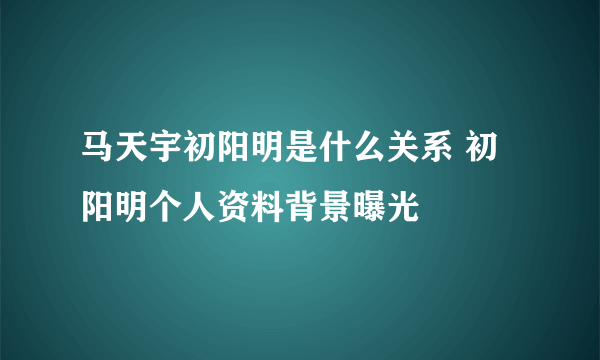 马天宇初阳明是什么关系 初阳明个人资料背景曝光