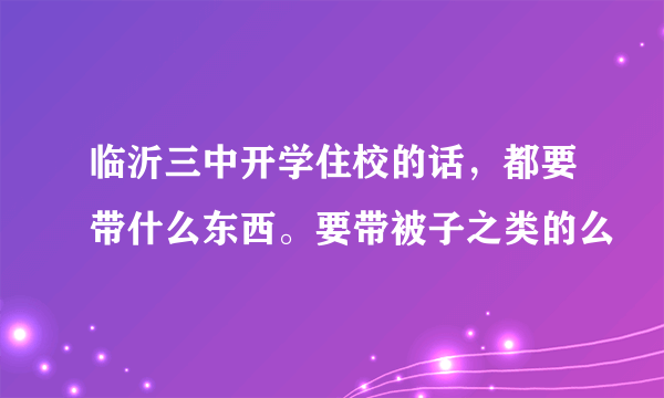 临沂三中开学住校的话，都要带什么东西。要带被子之类的么