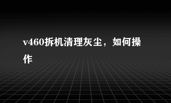 v460拆机清理灰尘，如何操作