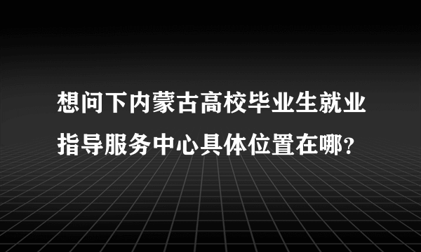 想问下内蒙古高校毕业生就业指导服务中心具体位置在哪？