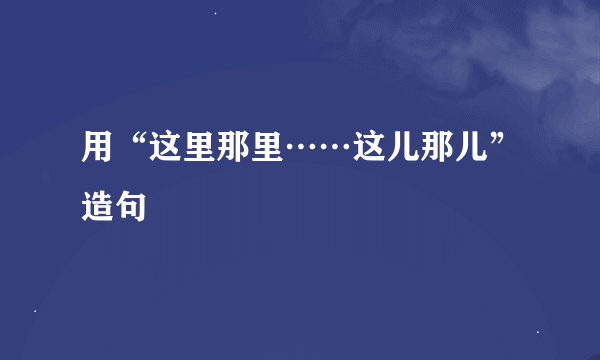 用“这里那里……这儿那儿”造句