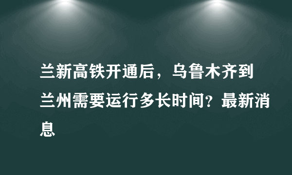 兰新高铁开通后，乌鲁木齐到兰州需要运行多长时间？最新消息