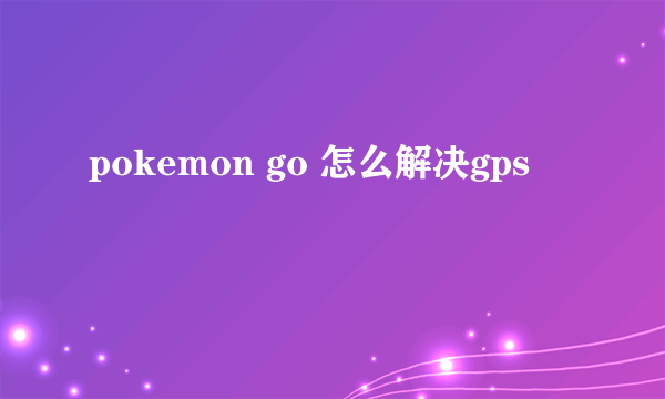 pokemon go 怎么解决gps