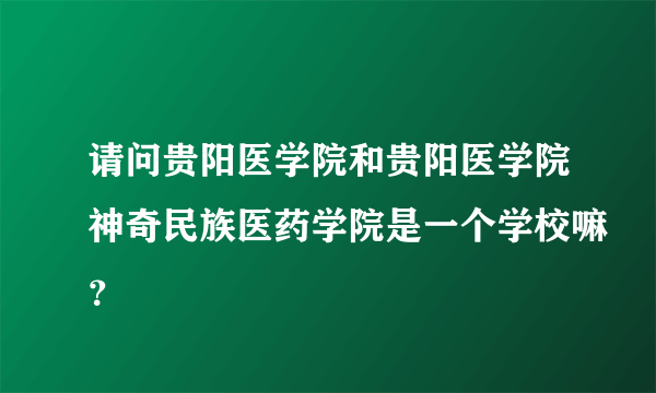 请问贵阳医学院和贵阳医学院神奇民族医药学院是一个学校嘛？