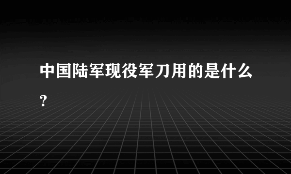 中国陆军现役军刀用的是什么？