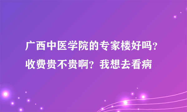 广西中医学院的专家楼好吗？收费贵不贵啊？我想去看病