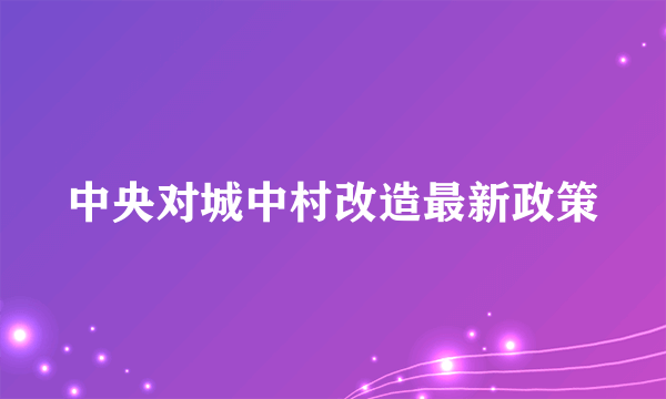 中央对城中村改造最新政策