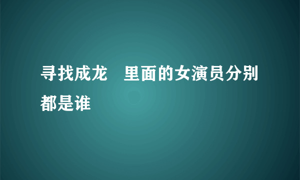 寻找成龙   里面的女演员分别都是谁