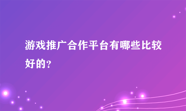 游戏推广合作平台有哪些比较好的？