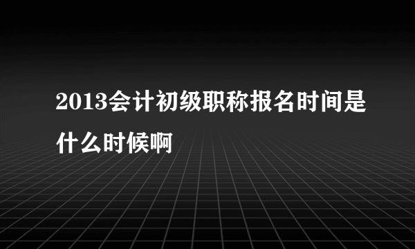 2013会计初级职称报名时间是什么时候啊