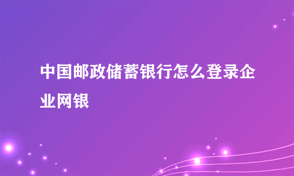 中国邮政储蓄银行怎么登录企业网银