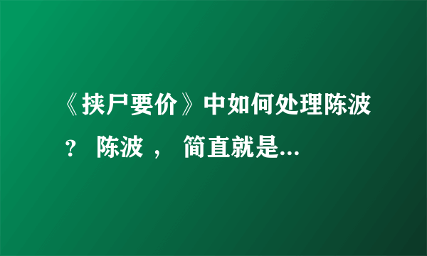 《挟尸要价》中如何处理陈波 ？ 陈波 ， 简直就是恶魔的代言。请问这种情况该如何处理他？