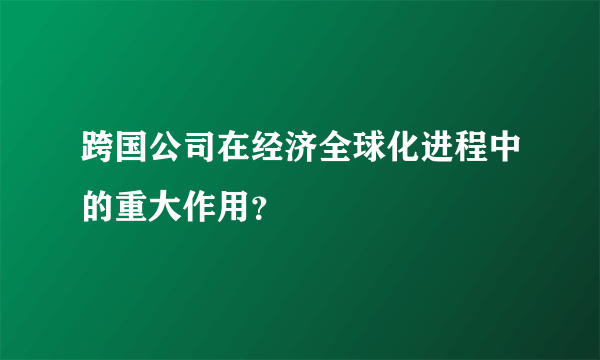 跨国公司在经济全球化进程中的重大作用？