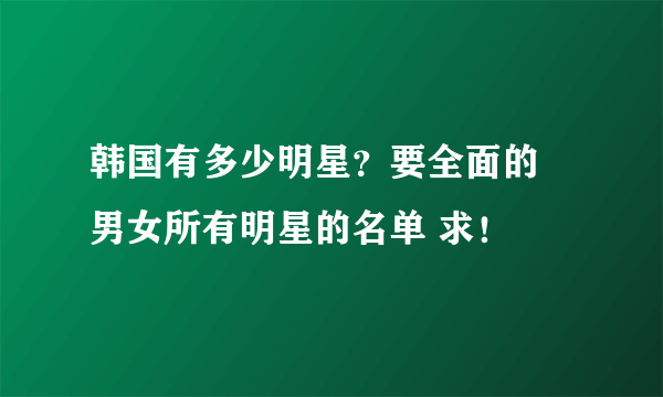 韩国有多少明星？要全面的 男女所有明星的名单 求！